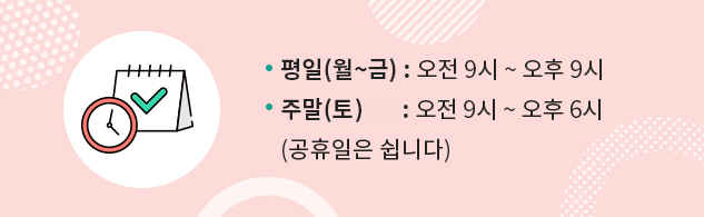 평일(월~금) : 오전 9시 ~ 오후 9시 /  주말(토) : 오전 9시 ~ 오후 6시 (공휴일은 쉽니다)